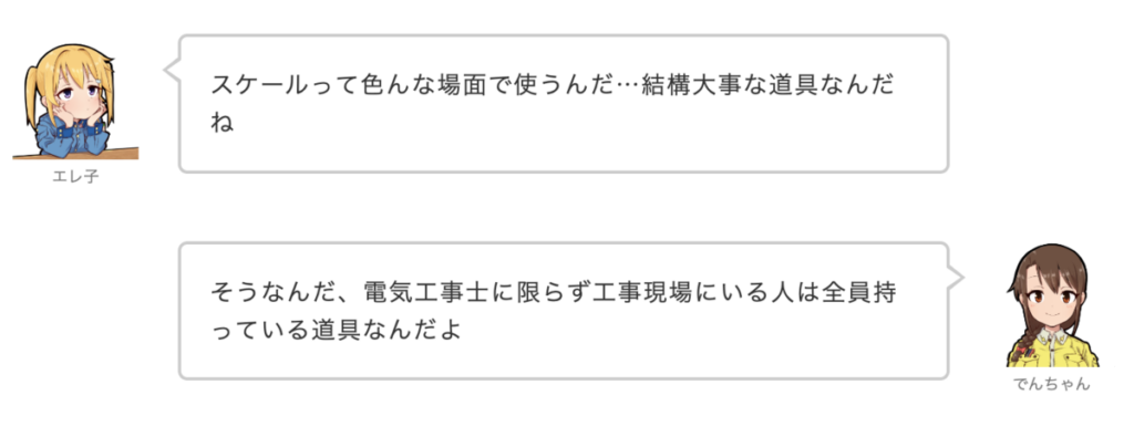 エレ子：スケールって色んな場面で使うんだ…結構大事な道具なんだね
でんちゃん：そうなんだ、電気工事士に限らず工事現場にいる人は全員持っている道具なんだよ