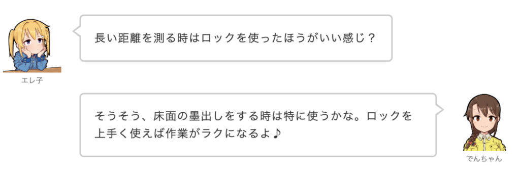 エレ子：長い距離を測る時はロックを使ったほうがいい感じ？
でんちゃん：そうそう、床面の墨出しをする時は特に使うかな。ロックを上手く使えば作業がラクになるよ♪