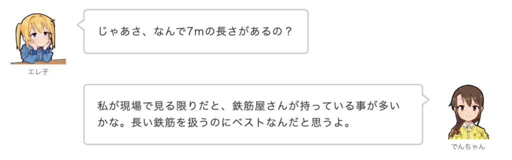 エレ子：じゃあさ、なんで7mの長さがあるの？
でんちゃん：私が現場で見る限りだと、鉄筋屋さんが持っている事が多いかな。長い鉄筋を扱うのにベストなんだと思うよ。