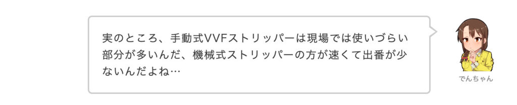 でんちゃん：実のところ、手動式VVFストリッパーは現場では使いづらい部分が多いんだ、機械式ストリッパーの方が速くて出番が少ないんだよね…